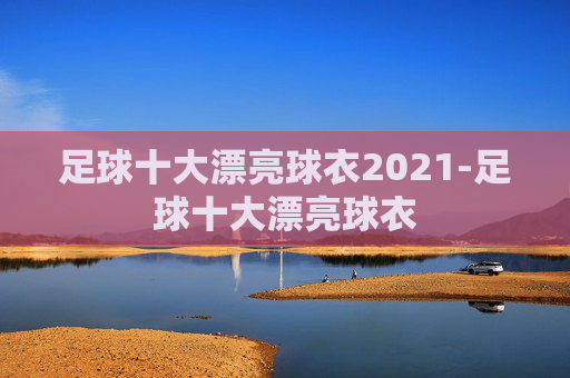 足球十大漂亮球衣2021-足球十大漂亮球衣