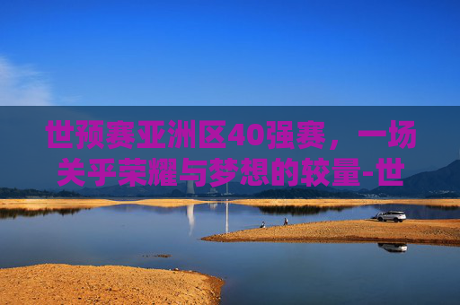 世预赛亚洲区40强赛，一场关乎荣耀与梦想的较量-世预赛亚洲区40强赛比赛时间