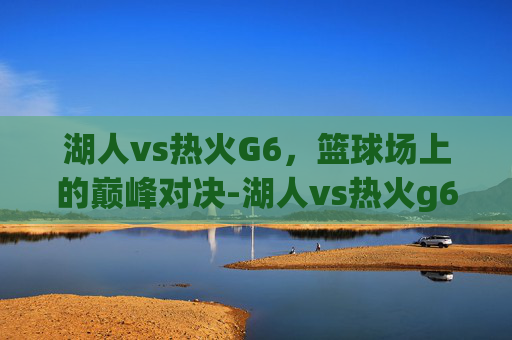湖人vs热火G6，篮球场上的巅峰对决-湖人vs热火g6直播回放