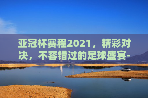 亚冠杯赛程2021，精彩对决，不容错过的足球盛宴-亚冠杯赛程2021赛程表最新