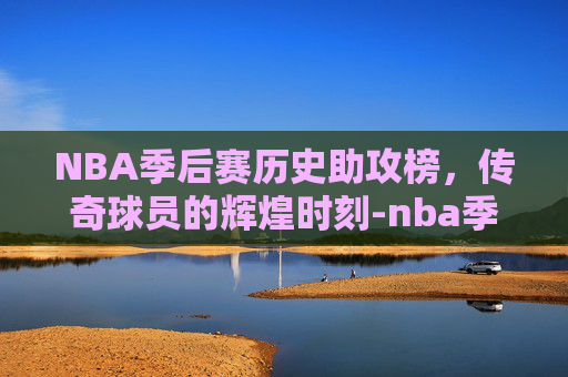 NBA季后赛历史助攻榜，传奇球员的辉煌时刻-nba季后赛历史助攻榜百度百科