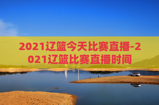 2021辽篮今天比赛直播-2021辽篮比赛直播时间