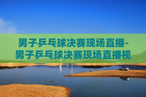 男子乒乓球决赛现场直播-男子乒乓球决赛现场直播视频