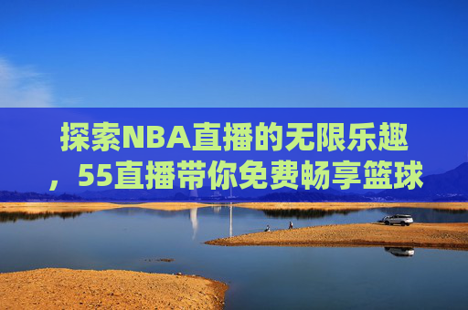 探索NBA直播的无限乐趣，55直播带你免费畅享篮球盛宴-nba高清免费直播55直播