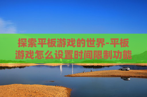 探索平板游戏的世界-平板游戏怎么设置时间限制功能