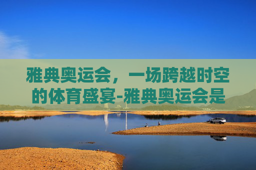 雅典奥运会，一场跨越时空的体育盛宴-雅典奥运会是哪一年