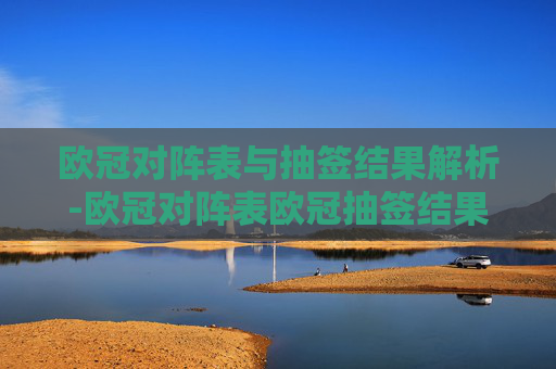 欧冠对阵表与抽签结果解析-欧冠对阵表欧冠抽签结果宜宾市组织部刘意