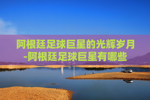 阿根廷足球巨星的光辉岁月-阿根廷足球巨星有哪些