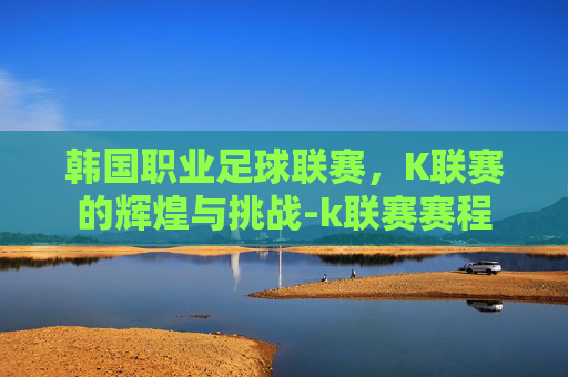 韩国职业足球联赛，K联赛的辉煌与挑战-k联赛赛程