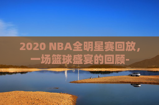 2020 NBA全明星赛回放，一场篮球盛宴的回顾-