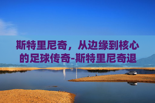 斯特里尼奇，从边缘到核心的足球传奇-斯特里尼奇退役