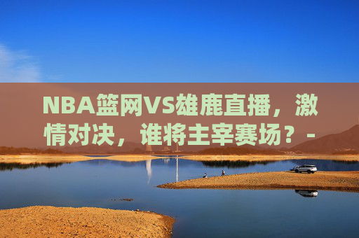 NBA篮网VS雄鹿直播，激情对决，谁将主宰赛场？-nba 篮网vs雄鹿直播