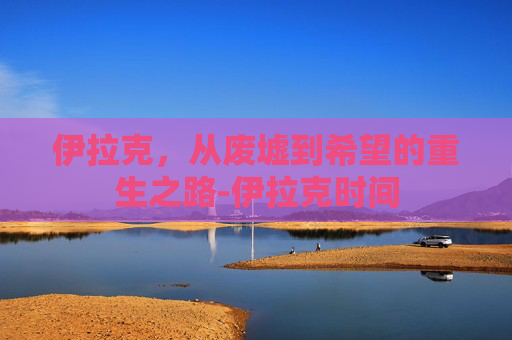 伊拉克，从废墟到希望的重生之路-伊拉克时间