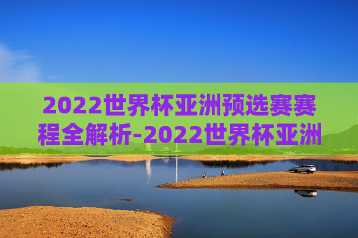 2022世界杯亚洲预选赛赛程全解析-2022世界杯亚洲预选赛赛程时间