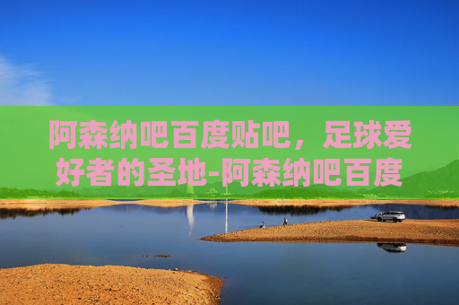 阿森纳吧百度贴吧，足球爱好者的圣地-阿森纳吧百度贴吧