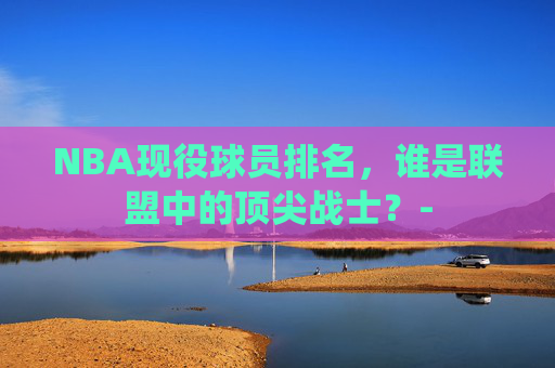 NBA现役球员排名，谁是联盟中的顶尖战士？-