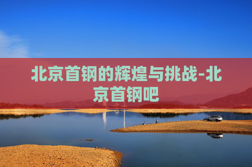 北京首钢的辉煌与挑战-北京首钢吧
