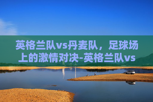 英格兰队vs丹麦队，足球场上的激情对决-英格兰队vs丹麦队比赛结果