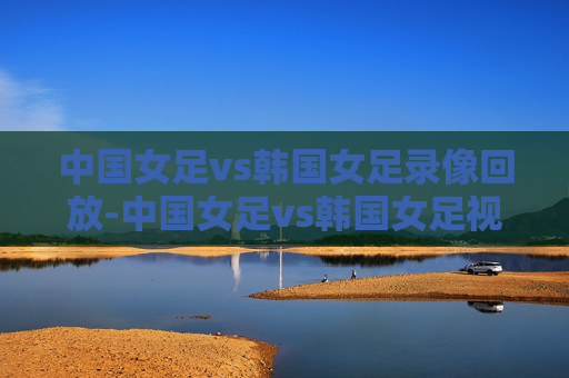 中国女足vs韩国女足录像回放-中国女足vs韩国女足视频回放