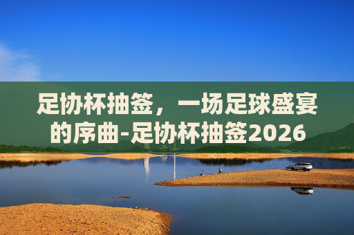 足协杯抽签，一场足球盛宴的序曲-足协杯抽签2026