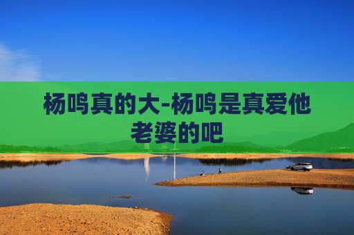 杨鸣真的大-杨鸣是真爱他老婆的吧