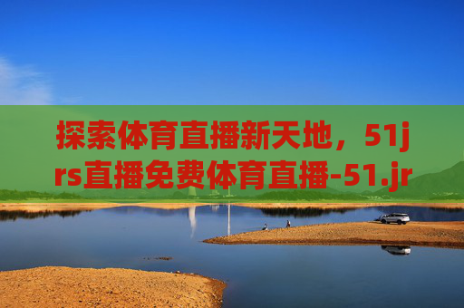 探索体育直播新天地，51jrs直播免费体育直播-51.jrs直播
