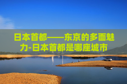 日本首都——东京的多面魅力-日本首都是哪座城市