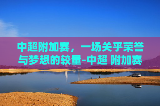 中超附加赛，一场关乎荣誉与梦想的较量-中超 附加赛