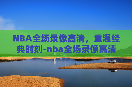 NBA全场录像高清，重温经典时刻-nba全场录像高清在线观看