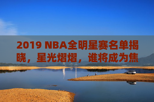 2019 NBA全明星赛名单揭晓，星光熠熠，谁将成为焦点？-
